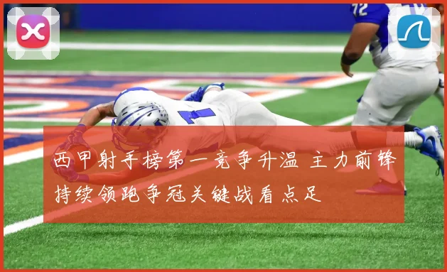 西甲射手榜第一竞争升温 主力前锋持续领跑争冠关键战看点足