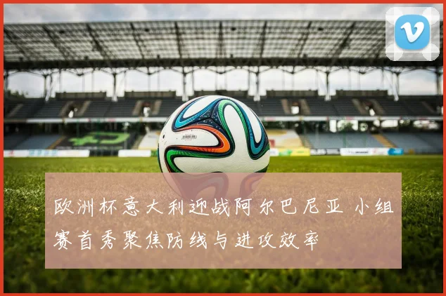 欧洲杯意大利迎战阿尔巴尼亚 小组赛首秀聚焦防线与进攻效率