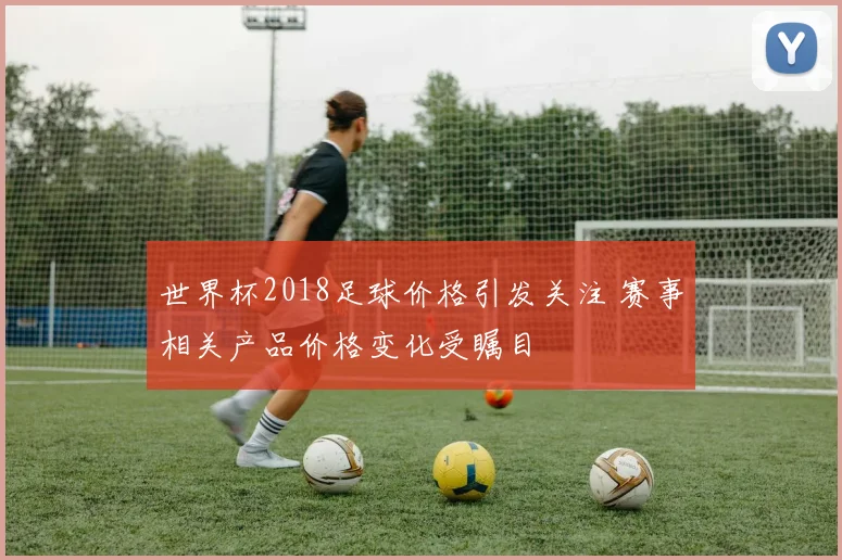 世界杯2018足球价格引发关注 赛事相关产品价格变化受瞩目