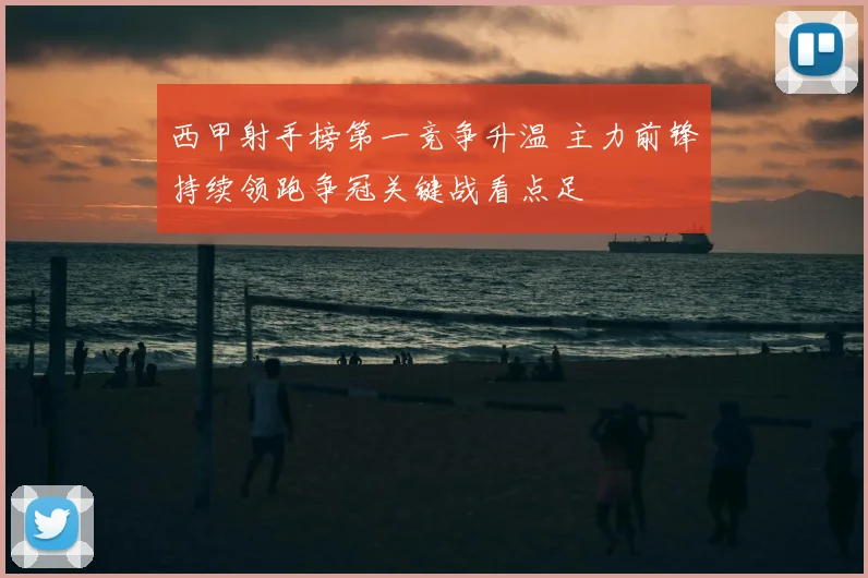 西甲射手榜第一竞争升温 主力前锋持续领跑争冠关键战看点足