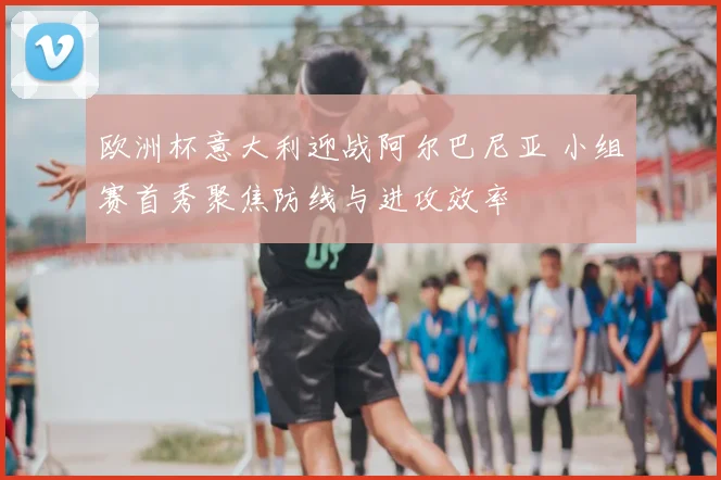 欧洲杯意大利迎战阿尔巴尼亚 小组赛首秀聚焦防线与进攻效率